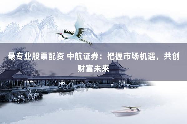 最专业股票配资 中航证券：把握市场机遇，共创财富未来