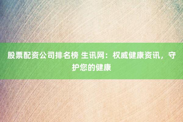 股票配资公司排名榜 生讯网：权威健康资讯，守护您的健康