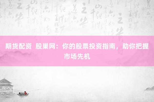 期货配资  股巢网：你的股票投资指南，助你把握市场先机