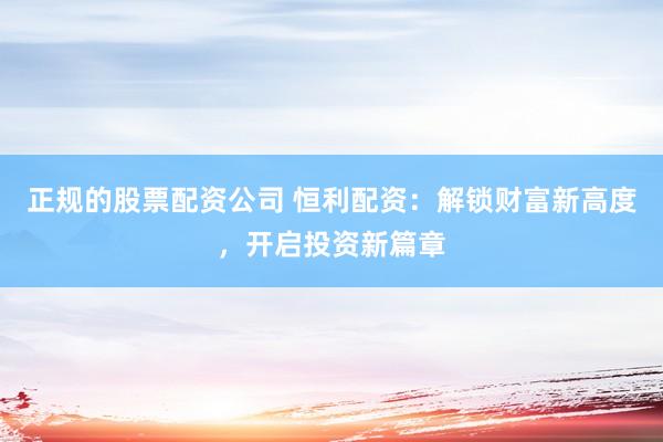 正规的股票配资公司 恒利配资：解锁财富新高度，开启投资新篇章