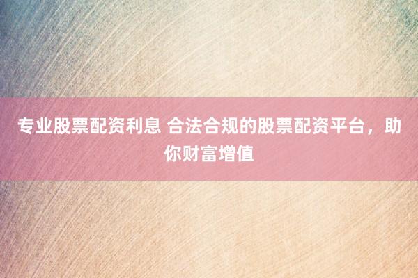 专业股票配资利息 合法合规的股票配资平台，助你财富增值