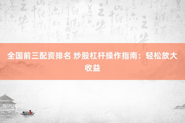 全国前三配资排名 炒股杠杆操作指南：轻松放大收益