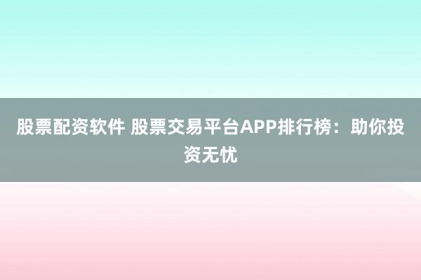 股票配资软件 股票交易平台APP排行榜：助你投资无忧