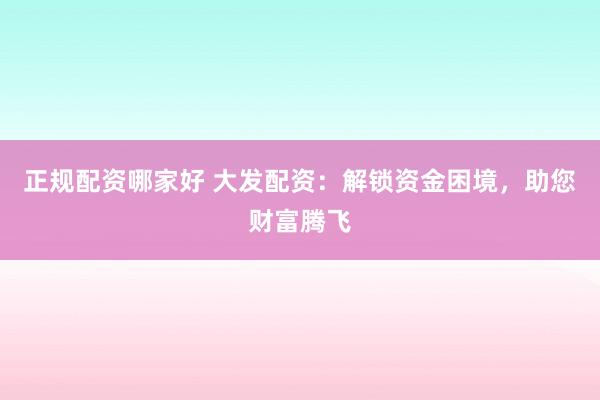 正规配资哪家好 大发配资：解锁资金困境，助您财富腾飞