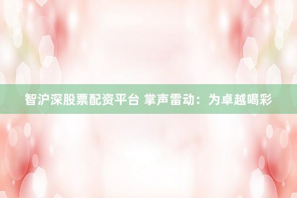 智沪深股票配资平台 掌声雷动：为卓越喝彩