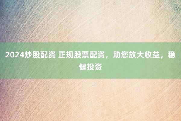 2024炒股配资 正规股票配资，助您放大收益，稳健投资