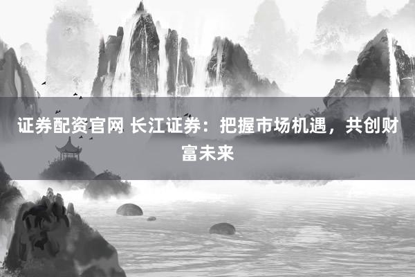 证券配资官网 长江证券：把握市场机遇，共创财富未来