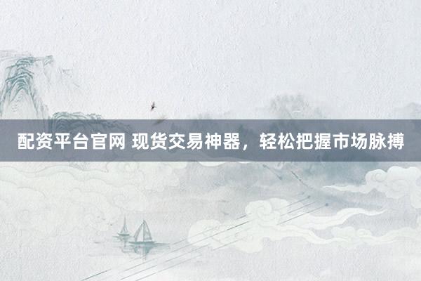 配资平台官网 现货交易神器，轻松把握市场脉搏