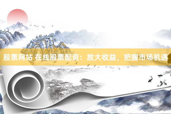 股票网站 在线股票配资：放大收益，把握市场机遇