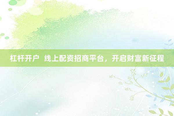 杠杆开户  线上配资招商平台，开启财富新征程