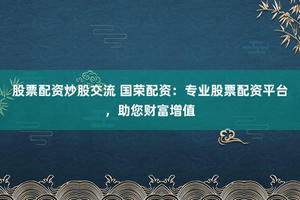 股票配资炒股交流 国荣配资：专业股票配资平台，助您财富增值