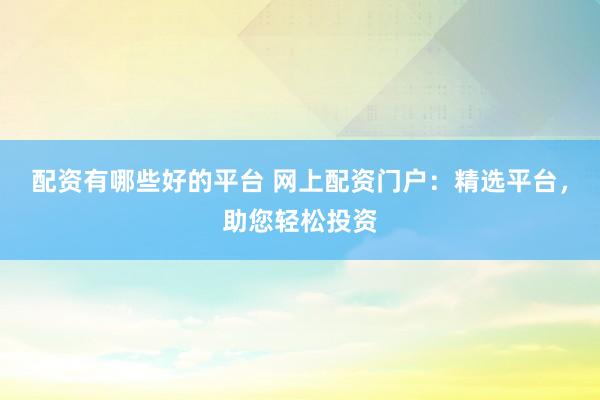 配资有哪些好的平台 网上配资门户：精选平台，助您轻松投资