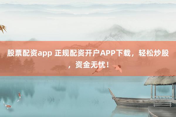 股票配资app 正规配资开户APP下载，轻松炒股，资金无忧！