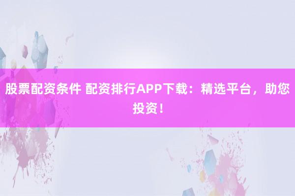 股票配资条件 配资排行APP下载：精选平台，助您投资！