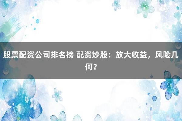 股票配资公司排名榜 配资炒股：放大收益，风险几何？
