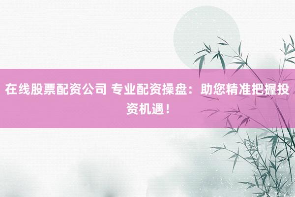 在线股票配资公司 专业配资操盘：助您精准把握投资机遇！
