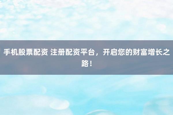 手机股票配资 注册配资平台，开启您的财富增长之路！