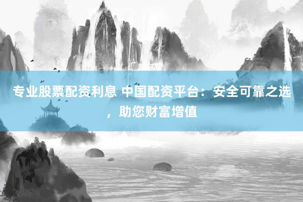 专业股票配资利息 中国配资平台：安全可靠之选，助您财富增值