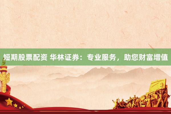 短期股票配资 华林证券：专业服务，助您财富增值