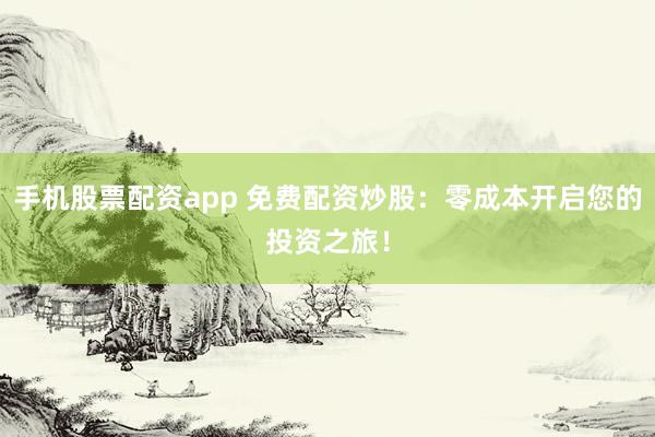 手机股票配资app 免费配资炒股：零成本开启您的投资之旅！