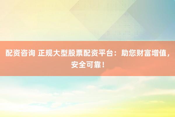 配资咨询 正规大型股票配资平台：助您财富增值，安全可靠！