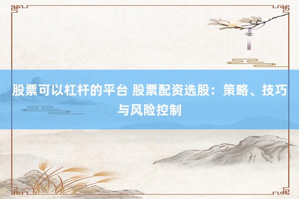 股票可以杠杆的平台 股票配资选股：策略、技巧与风险控制