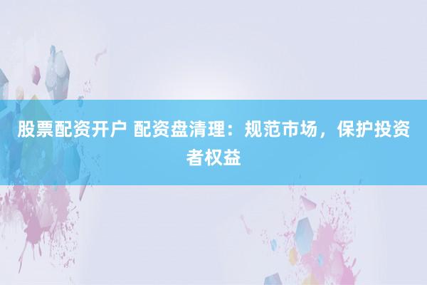 股票配资开户 配资盘清理：规范市场，保护投资者权益