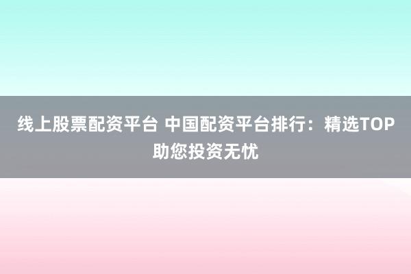 线上股票配资平台 中国配资平台排行：精选TOP助您投资无忧