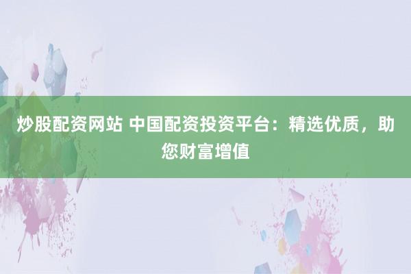 炒股配资网站 中国配资投资平台：精选优质，助您财富增值