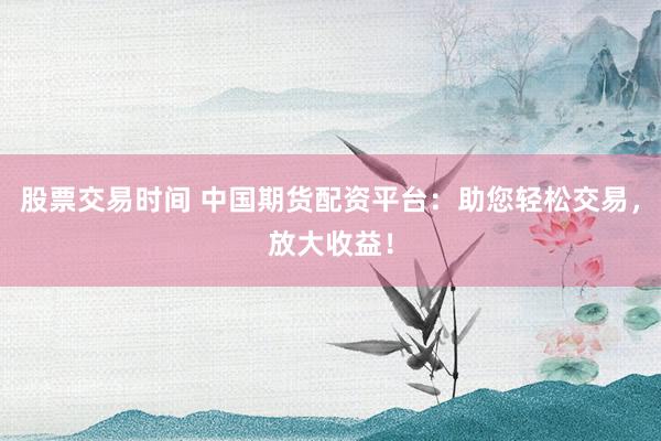 股票交易时间 中国期货配资平台：助您轻松交易，放大收益！