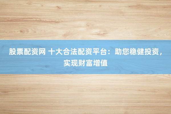股票配资网 十大合法配资平台：助您稳健投资，实现财富增值