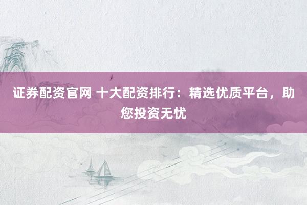证券配资官网 十大配资排行：精选优质平台，助您投资无忧