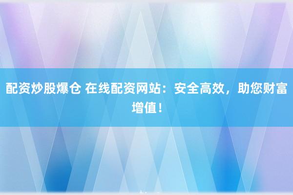 配资炒股爆仓 在线配资网站：安全高效，助您财富增值！
