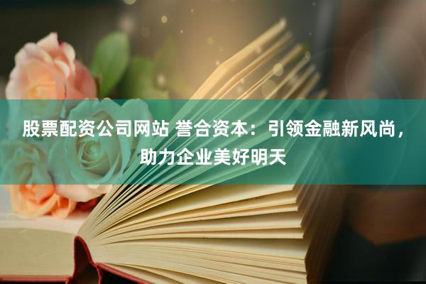 股票配资公司网站 誉合资本：引领金融新风尚，助力企业美好明天