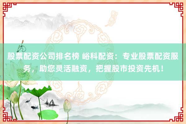 股票配资公司排名榜 峪科配资：专业股票配资服务，助您灵活融资，把握股市投资先机！