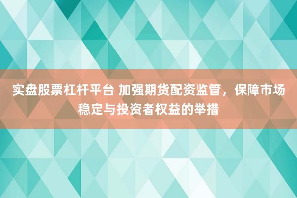 实盘股票杠杆平台 加强期货配资监管，保障市场稳定与投资者权益的举措