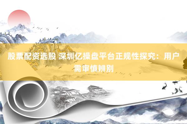 股票配资选股 深圳亿操盘平台正规性探究：用户需审慎辨别