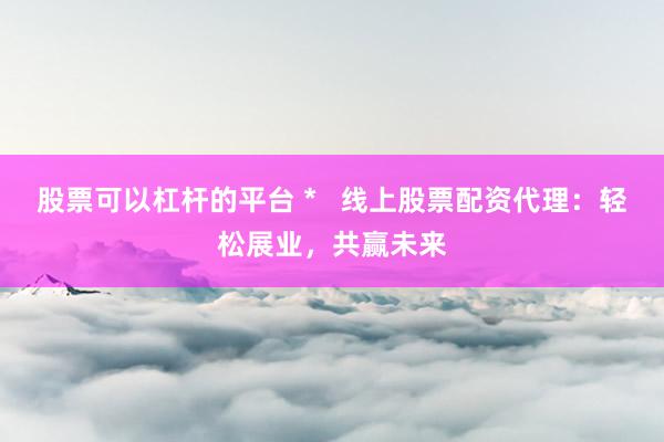 股票可以杠杆的平台 *   线上股票配资代理：轻松展业，共赢未来