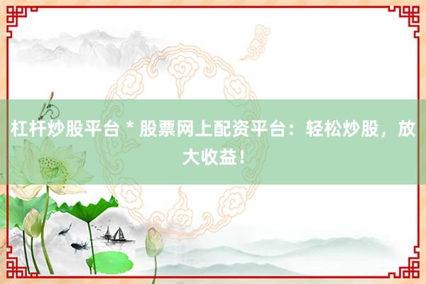 杠杆炒股平台 * 股票网上配资平台：轻松炒股，放大收益！