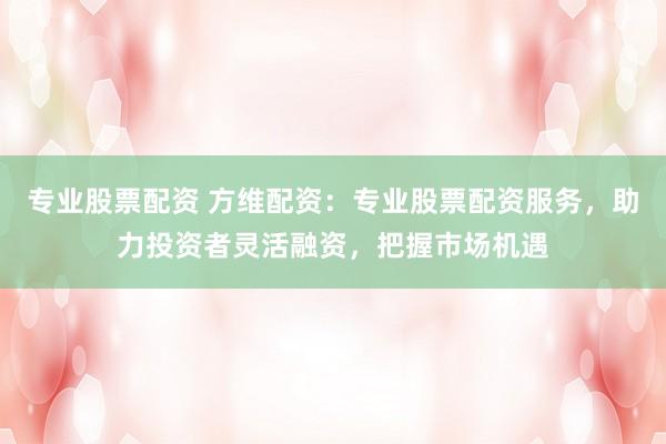 专业股票配资 方维配资：专业股票配资服务，助力投资者灵活融资，把握市场机遇