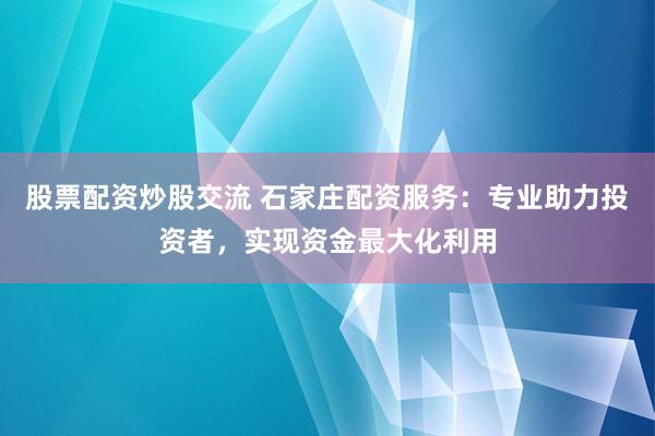 股票配资炒股交流 石家庄配资服务：专业助力投资者，实现资金最大化利用