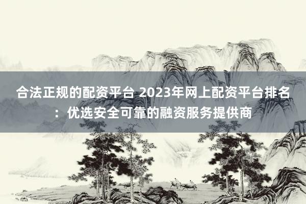 合法正规的配资平台 2023年网上配资平台排名：优选安全可靠的融资服务提供商