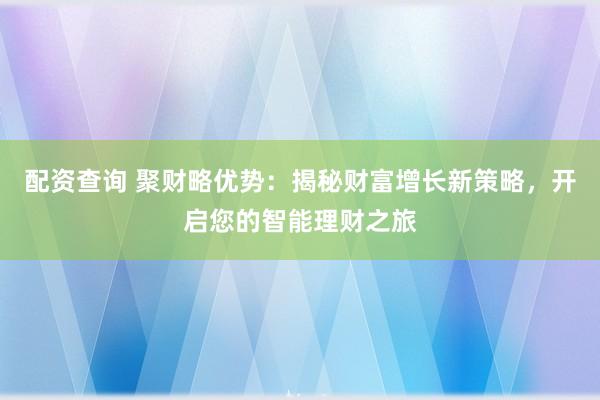 配资查询 聚财略优势：揭秘财富增长新策略，开启您的智能理财之旅