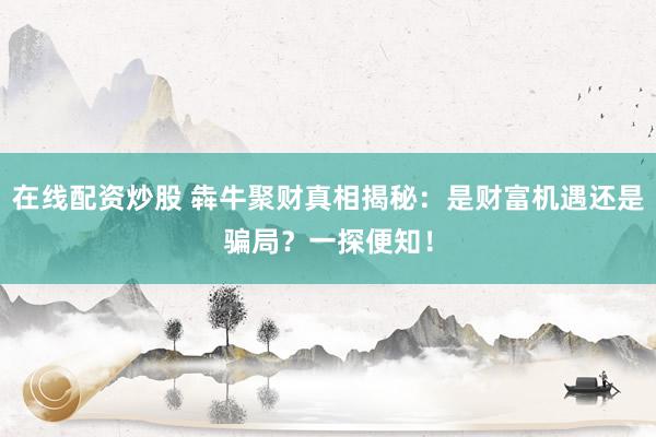 在线配资炒股 犇牛聚财真相揭秘：是财富机遇还是骗局？一探便知！