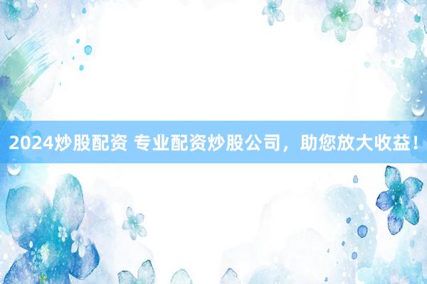 2024炒股配资 专业配资炒股公司，助您放大收益！