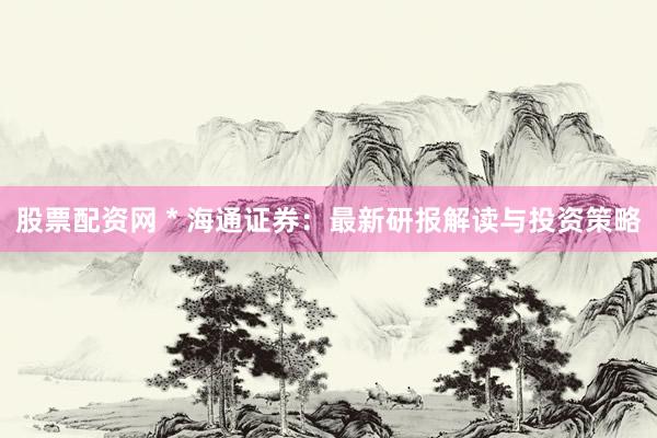 股票配资网 * 海通证券：最新研报解读与投资策略