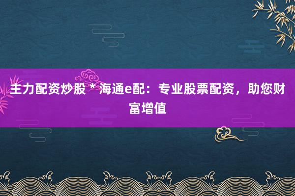 主力配资炒股 * 海通e配：专业股票配资，助您财富增值