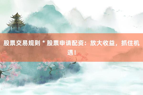 股票交易规则 * 股票申请配资：放大收益，抓住机遇！