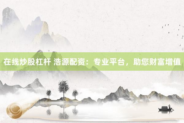 在线炒股杠杆 浩源配资：专业平台，助您财富增值