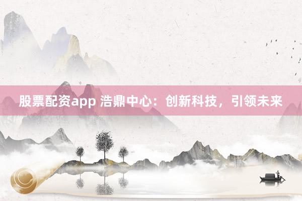 股票配资app 浩鼎中心：创新科技，引领未来